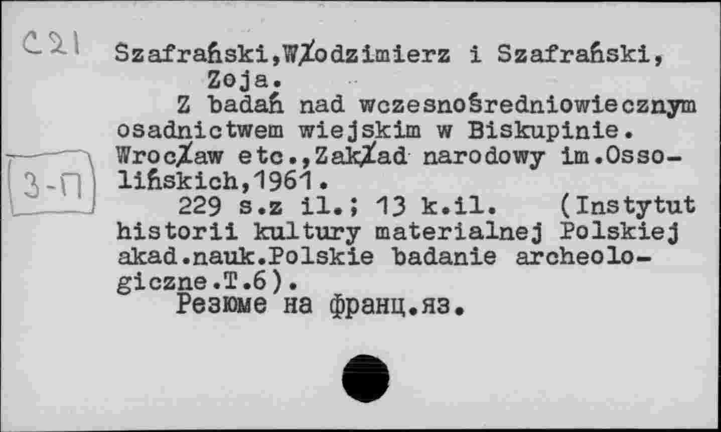 ﻿Szafra6ski,wXodzimierz і Szafrahskl, Zoja.
Z badafi nad wczesnoéredniowiecznym osadnictwem wiejskim w Biskupinie.
Wroclaw etc.,ZakXad narodowy im.Osso-lifcskich,1961 229 s.z і
_ il.; 13 к.il. (Instytut historil kultury materialnej Polskiej akad.nauk.Polskie badanie aroheolo-giczne.T.6).
Резюме на франц.яз.